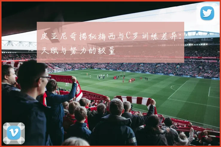 皮亚尼奇揭秘梅西与C罗训练差异：天赋与努力的较量