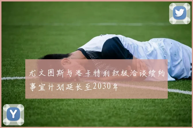 尤文图斯与洛卡特利积极洽谈续约事宜计划延长至2030年