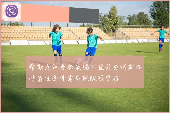 希勒点评曼联表现不佳并分析斯洛特留任条件需争取欧冠资格