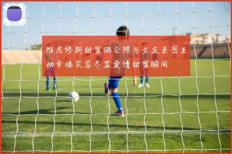 维尼修斯甜蜜晒合照与女友亲密互动幸福笑容尽显爱情甜蜜瞬间