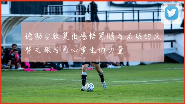 德勒古欣复出感悟黑暗与光明的交替之旅与内心重生的力量