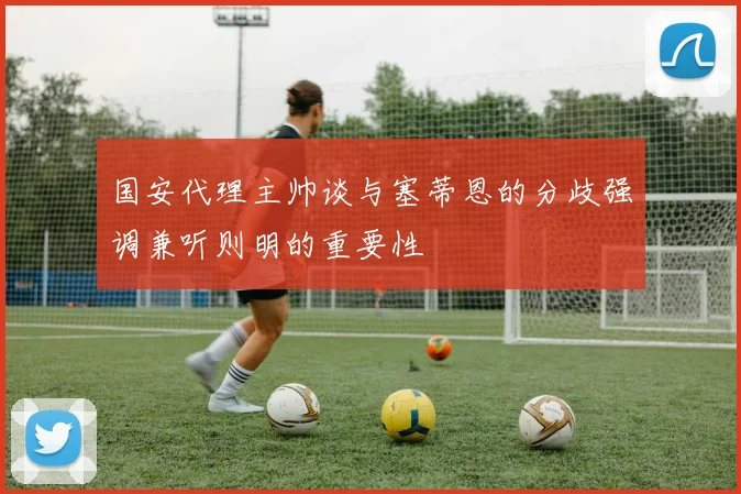 国安代理主帅谈与塞蒂恩的分歧强调兼听则明的重要性