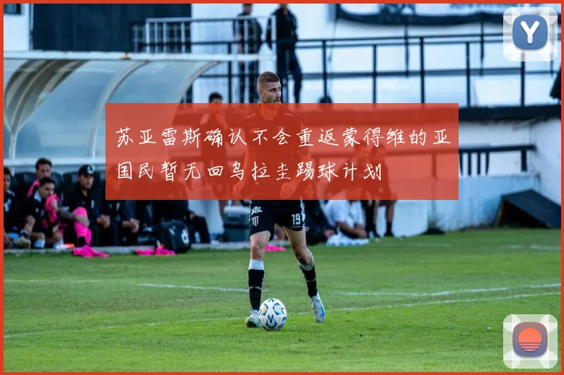 苏亚雷斯确认不会重返蒙得维的亚国民暂无回乌拉圭踢球计划