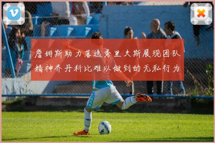 詹姆斯助力落选秀里夫斯展现团队精神乔丹科比难以做到的无私行为