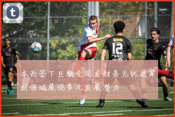 本西签下巨额合同后财务无忧进军新领域展现多元发展潜力