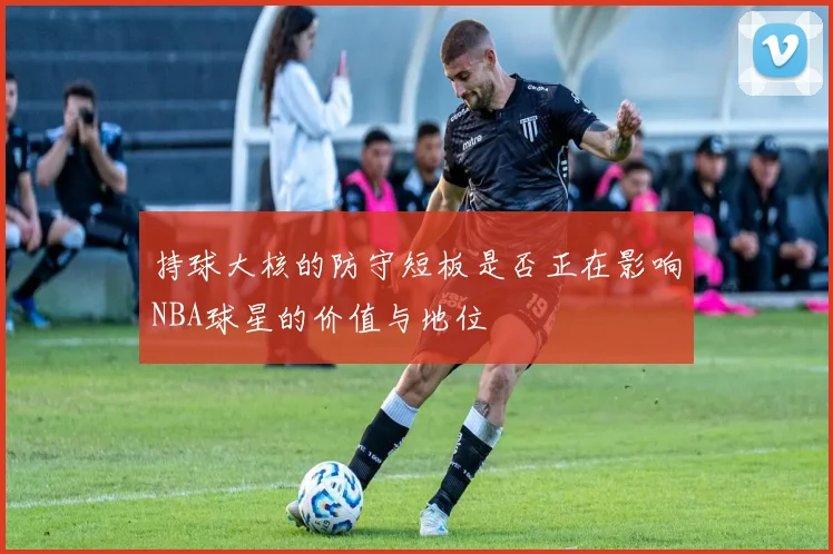持球大核的防守短板是否正在影响NBA球星的价值与地位