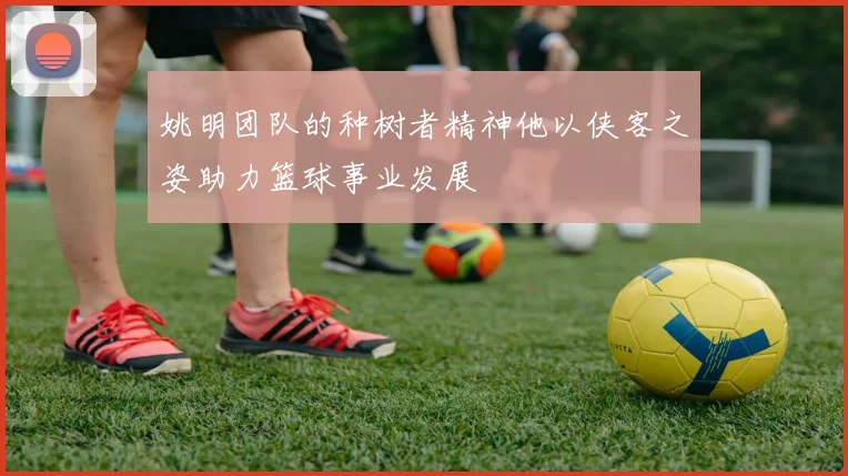 姚明团队的种树者精神他以侠客之姿助力篮球事业发展