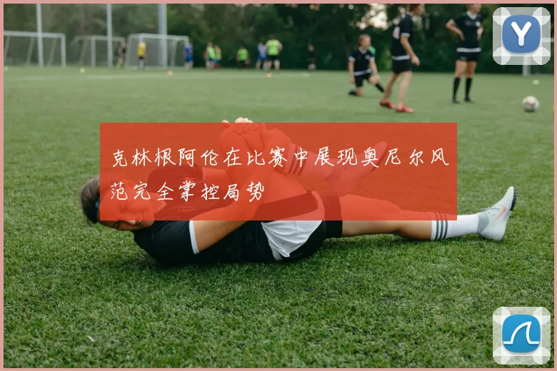 克林根阿伦在比赛中展现奥尼尔风范完全掌控局势