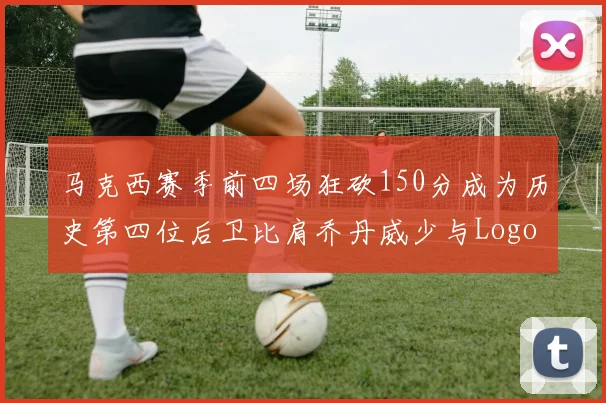 马克西赛季前四场狂砍150分成为历史第四位后卫比肩乔丹威少与Logo男