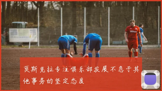 莫斯克拉专注俱乐部发展不急于其他事务的坚定态度