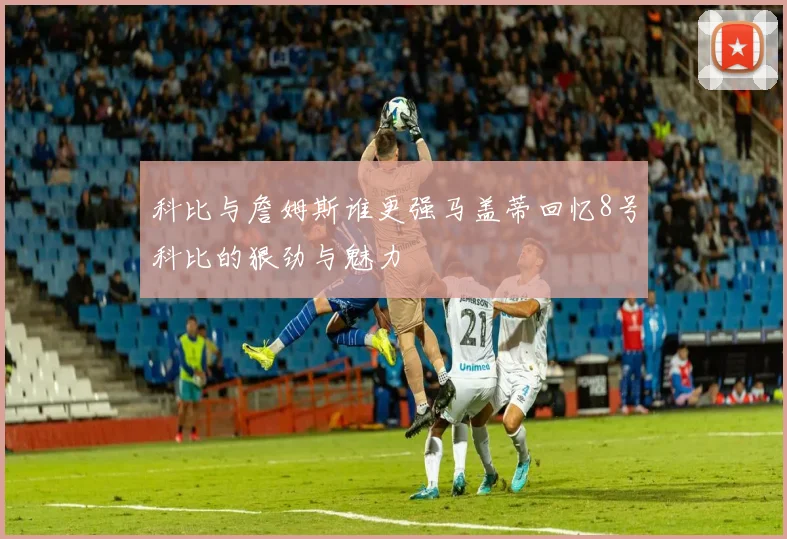 科比与詹姆斯谁更强马盖蒂回忆8号科比的狠劲与魅力