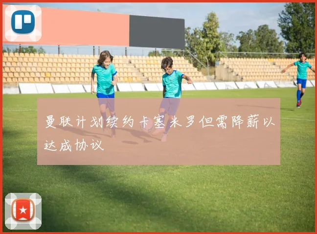 曼联计划续约卡塞米罗但需降薪以达成协议