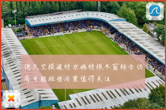 德天空报道特尔施特根冬窗转会仍有可能租借方案值得关注