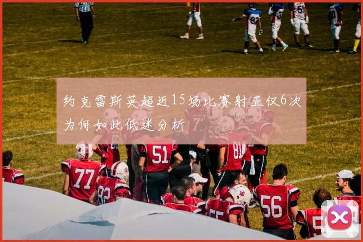 约克雷斯英超近15场比赛射正仅6次为何如此低迷分析