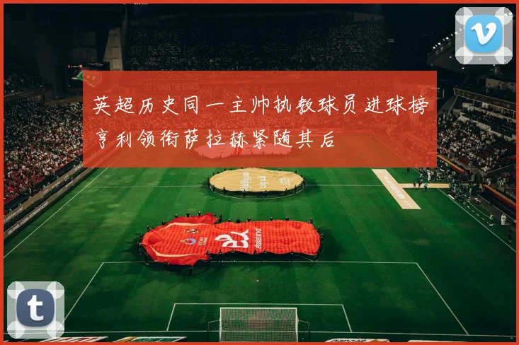 英超历史同一主帅执教球员进球榜亨利领衔萨拉赫紧随其后