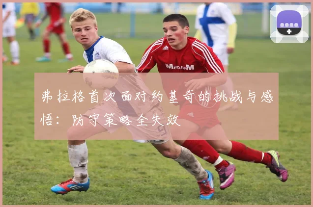 弗拉格首次面对约基奇的挑战与感悟：防守策略全失效
