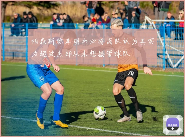 帕森斯称库明加必将离队认为其实力超波杰却从未想接管球队