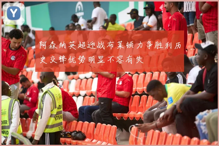 阿森纳英超迎战布莱顿力争胜利历史交锋优势明显不容有失