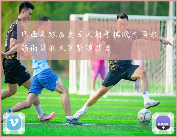 巴西足球历史五大射手揭晓内马尔领衔贝利大罗紧随其后