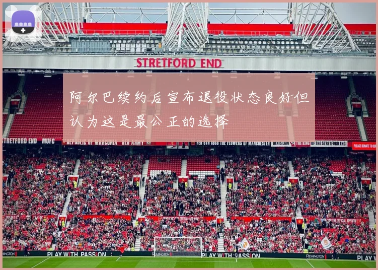 阿尔巴续约后宣布退役状态良好但认为这是最公正的选择