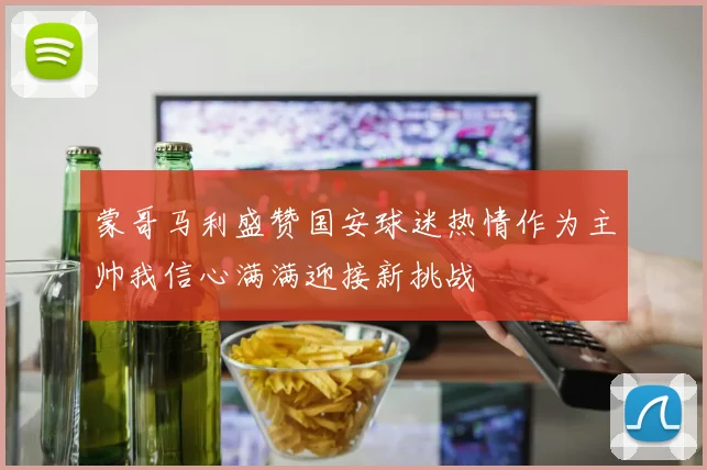 蒙哥马利盛赞国安球迷热情作为主帅我信心满满迎接新挑战