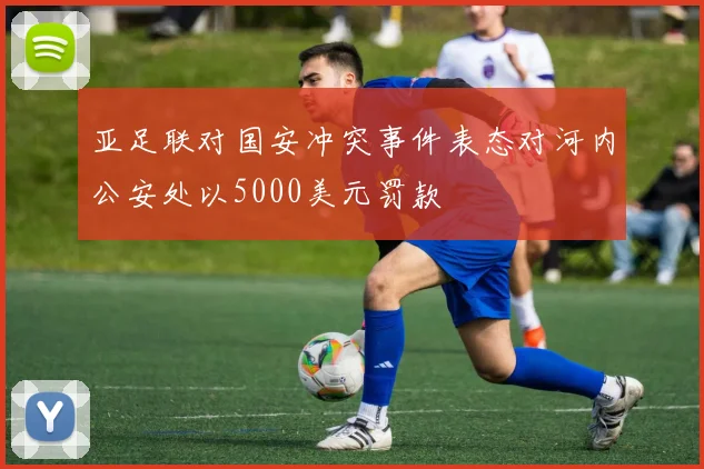 亚足联对国安冲突事件表态对河内公安处以5000美元罚款