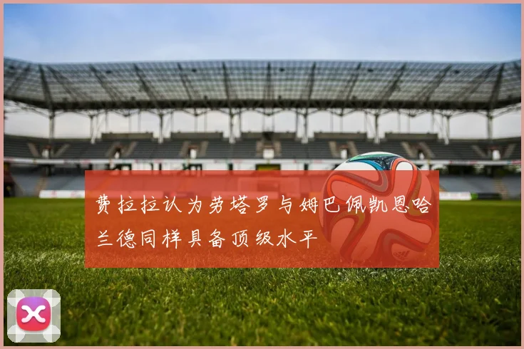费拉拉认为劳塔罗与姆巴佩凯恩哈兰德同样具备顶级水平