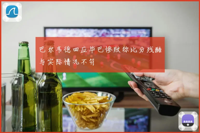 巴尔韦德回应毕巴惨败称比分残酷与实际情况不符