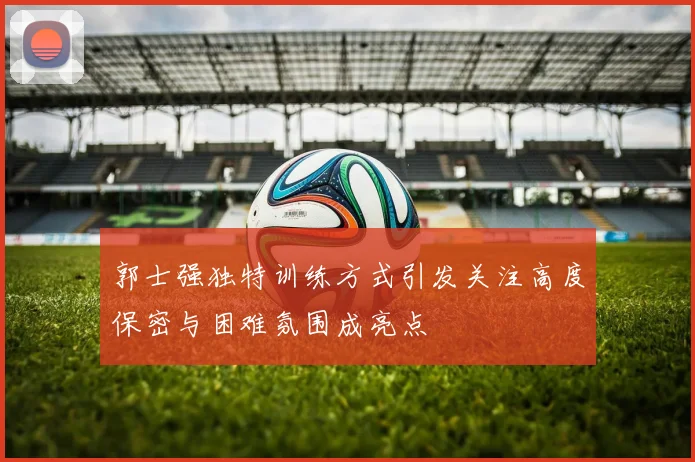 郭士强独特训练方式引发关注高度保密与困难氛围成亮点