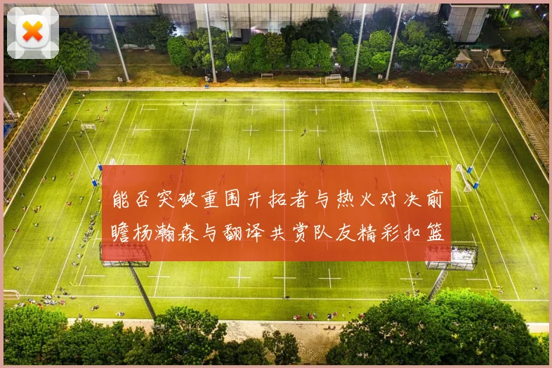 能否突破重围开拓者与热火对决前瞻杨瀚森与翻译共赏队友精彩扣篮瞬间