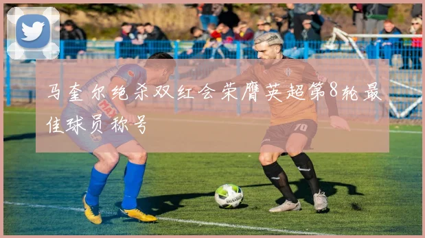 马奎尔绝杀双红会荣膺英超第8轮最佳球员称号