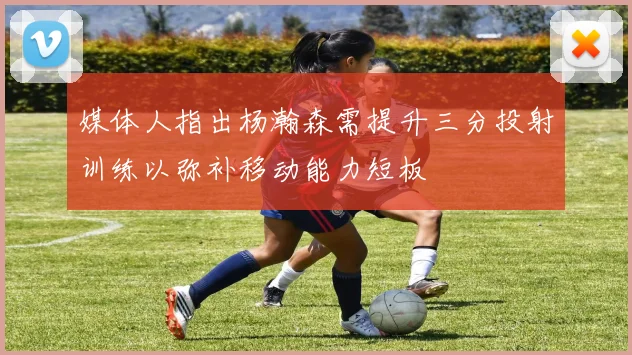 媒体人指出杨瀚森需提升三分投射训练以弥补移动能力短板