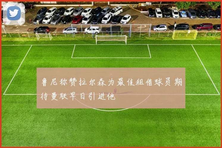 鲁尼称赞拉尔森为最佳租借球员期待曼联早日引进他