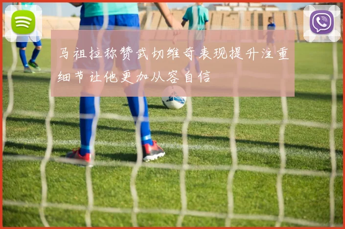 马祖拉称赞武切维奇表现提升注重细节让他更加从容自信